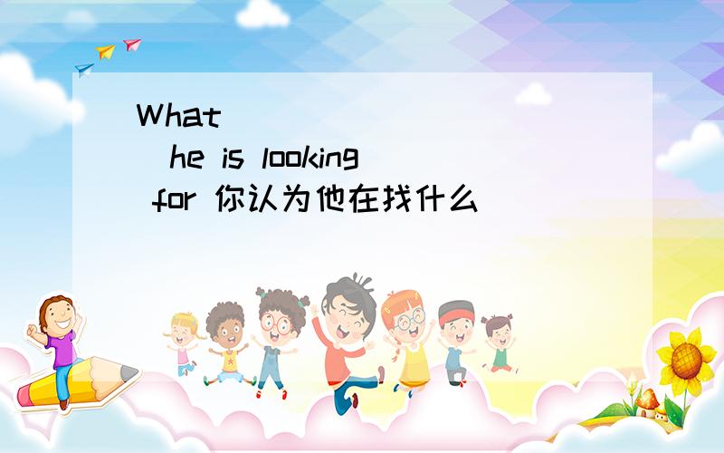 What___ ___ ___he is looking for 你认为他在找什么