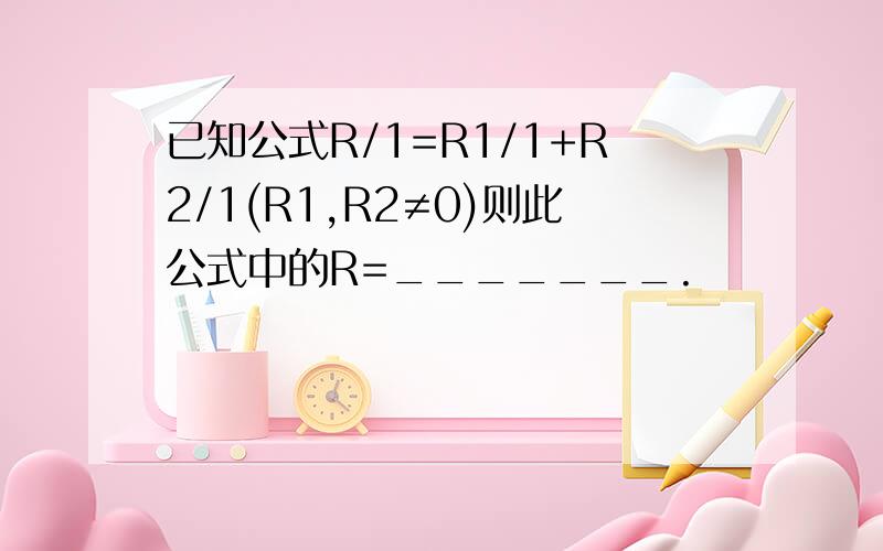 已知公式R/1=R1/1+R2/1(R1,R2≠0)则此公式中的R=_______.