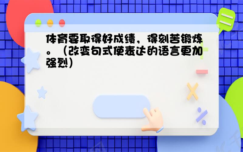 体育要取得好成绩，得刻苦锻炼。（改变句式使表达的语言更加强烈）