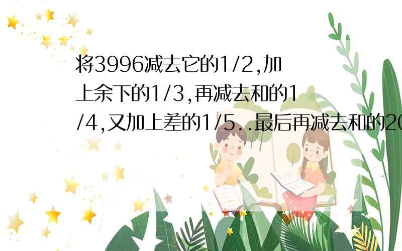 将3996减去它的1/2,加上余下的1/3,再减去和的1/4,又加上差的1/5..最后再减去和的2000/1,最后的得数