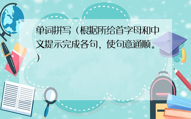 单词拼写（根据所给首字母和中文提示完成各句，使句意通顺。）