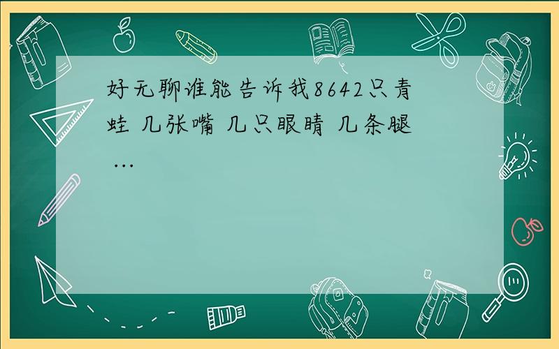 好无聊谁能告诉我8642只青蛙 几张嘴 几只眼睛 几条腿 ...