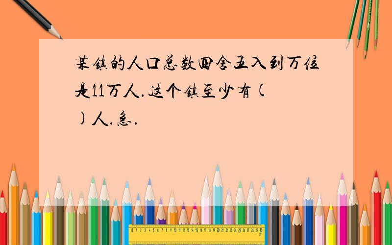 某镇的人口总数四舍五入到万位是11万人.这个镇至少有( )人.急.