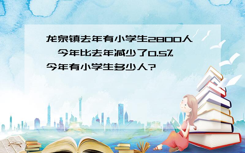 龙泉镇去年有小学生2800人,今年比去年减少了0.5%,今年有小学生多少人?