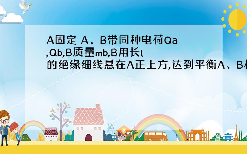 A固定 A、B带同种电荷Qa,Qb,B质量mb,B用长l的绝缘细线悬在A正上方,达到平衡A、B相距d,此时β很小,为了使