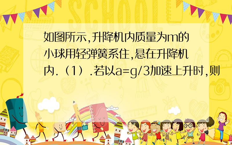 如图所示,升降机内质量为m的小球用轻弹簧系住,悬在升降机内.（1）.若以a=g/3加速上升时,则