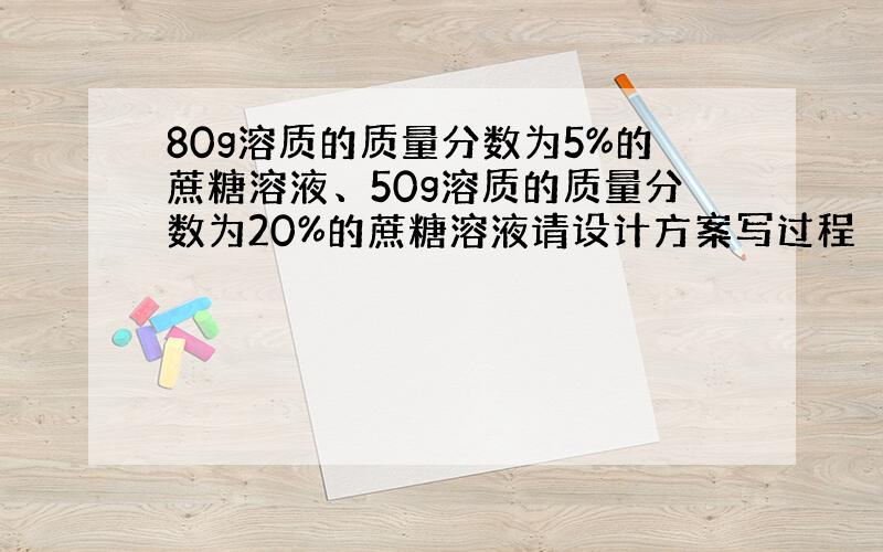 80g溶质的质量分数为5%的蔗糖溶液、50g溶质的质量分数为20%的蔗糖溶液请设计方案写过程