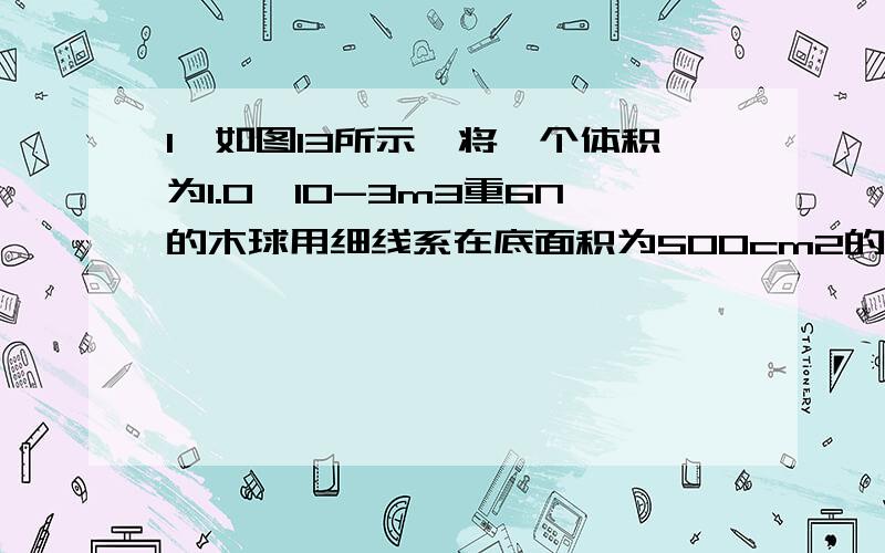 1、如图13所示,将一个体积为1.0×10-3m3重6N的木球用细线系在底面积为500cm2的圆柱形容器的底部,当容器中