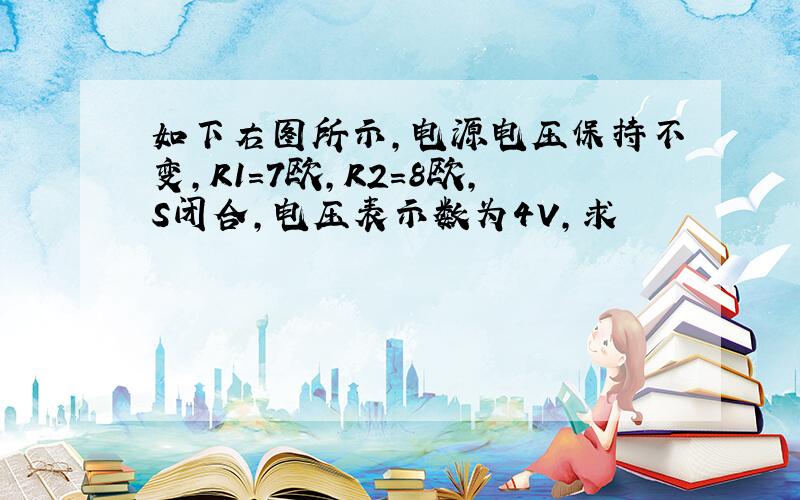 如下右图所示,电源电压保持不变,R1=7欧,R2=8欧,S闭合,电压表示数为4V,求