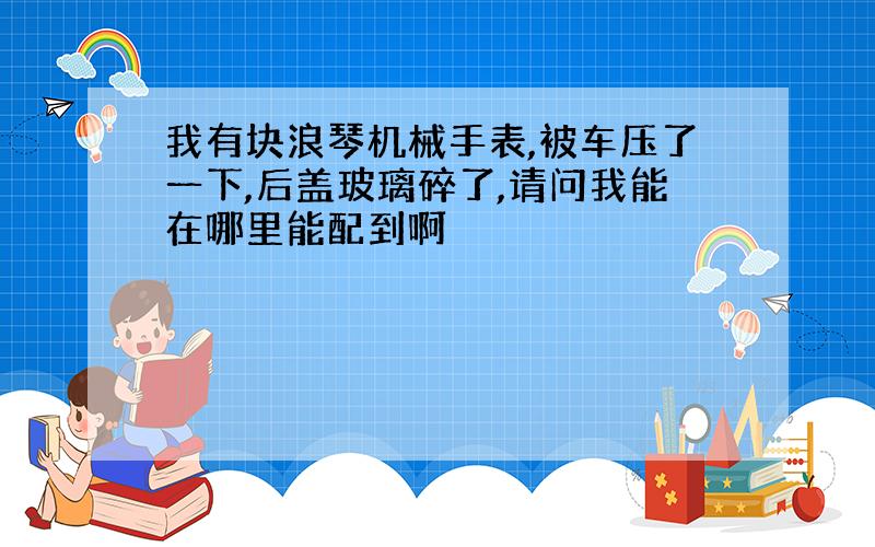 我有块浪琴机械手表,被车压了一下,后盖玻璃碎了,请问我能在哪里能配到啊