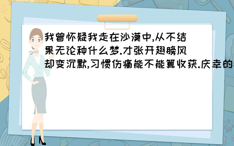 我曾怀疑我走在沙漠中,从不结果无论种什么梦.才张开翅膀风却变沉默,习惯伤痛能不能算收获.庆幸的是我一直没回头,每把汗流了