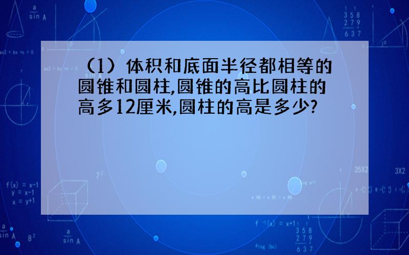 （1）体积和底面半径都相等的圆锥和圆柱,圆锥的高比圆柱的高多12厘米,圆柱的高是多少?