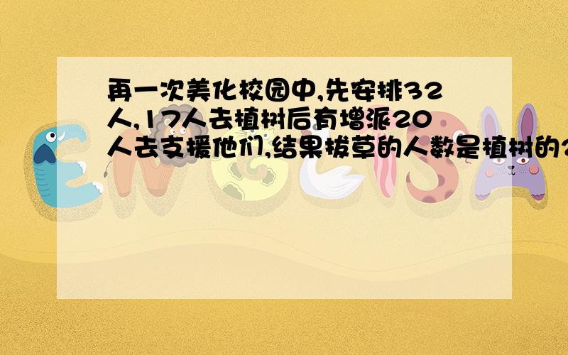 再一次美化校园中,先安排32人,17人去植树后有增派20人去支援他们,结果拔草的人数是植树的2倍,问支援拔