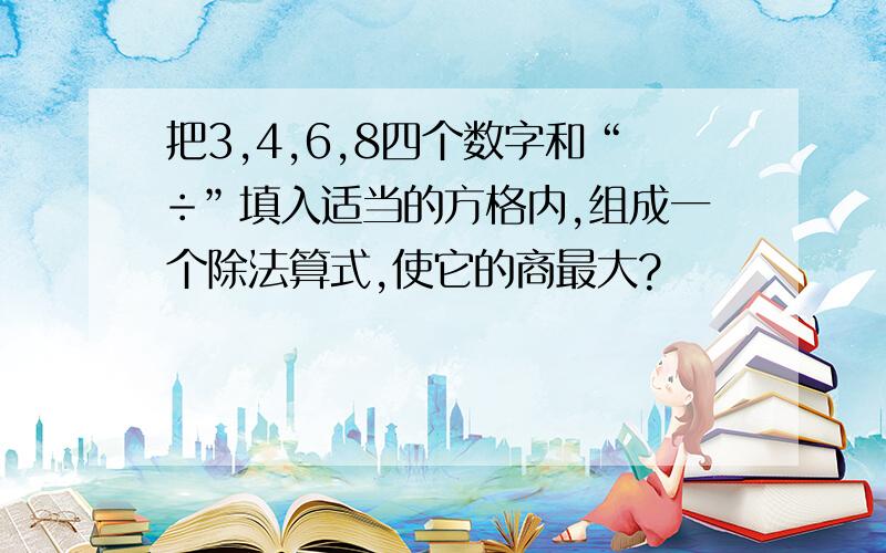 把3,4,6,8四个数字和“÷”填入适当的方格内,组成一个除法算式,使它的商最大?