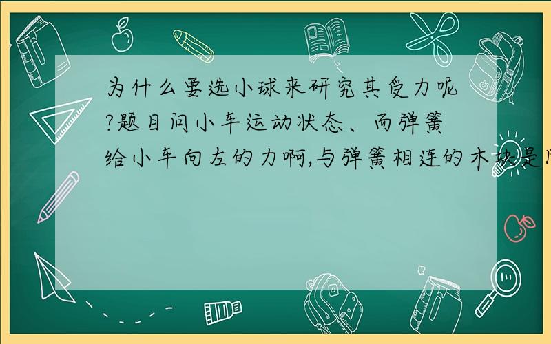 为什么要选小球来研究其受力呢?题目问小车运动状态、而弹簧给小车向左的力啊,与弹簧相连的木块是固定在