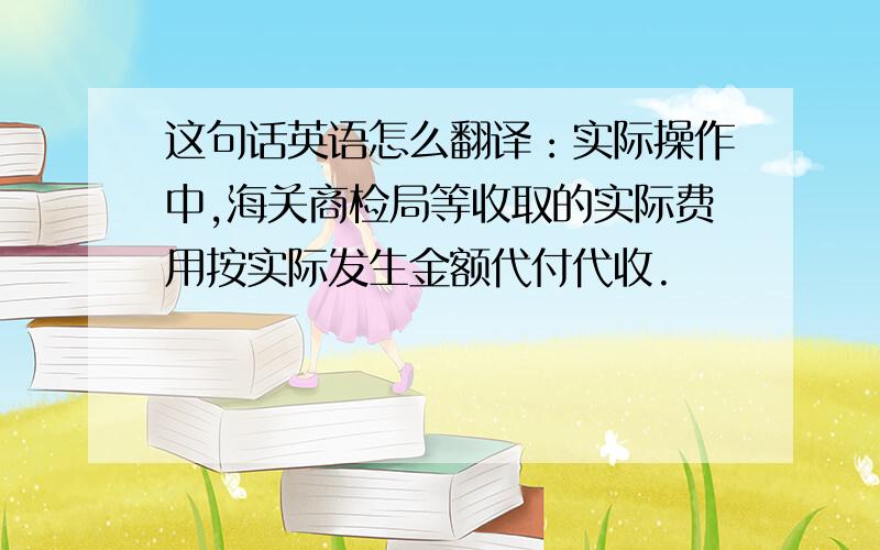 这句话英语怎么翻译：实际操作中,海关商检局等收取的实际费用按实际发生金额代付代收.