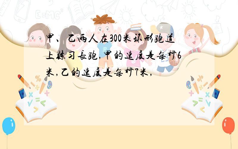 甲、乙两人在300米环形跑道上练习长跑,甲的速度是每秒6米,乙的速度是每秒7米,