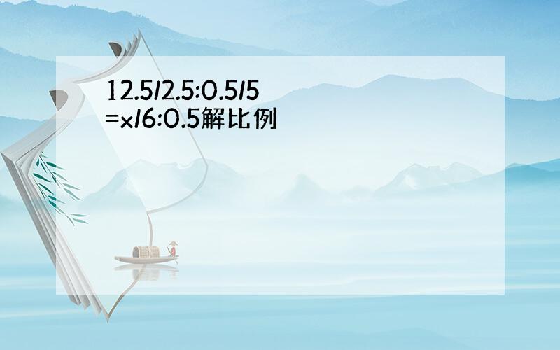 12.5/2.5:0.5/5=x/6:0.5解比例