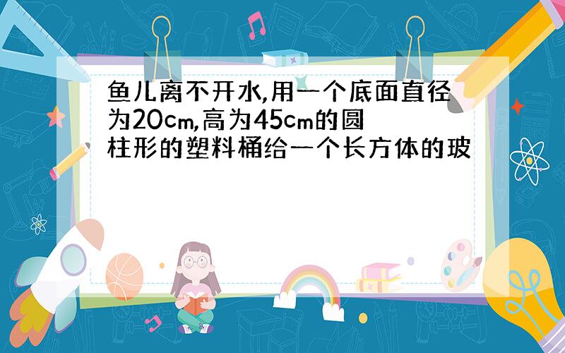 鱼儿离不开水,用一个底面直径为20cm,高为45cm的圆柱形的塑料桶给一个长方体的玻