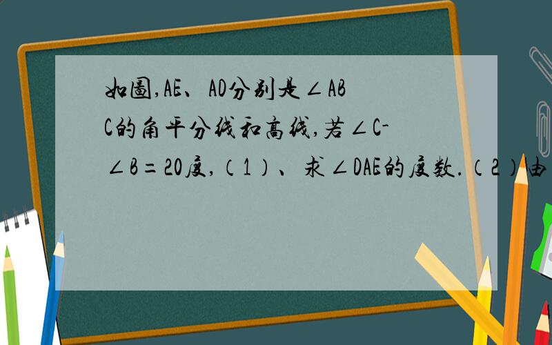 如图,AE、AD分别是∠ABC的角平分线和高线,若∠C-∠B=20度,（1）、求∠DAE的度数.（2）由（1）的解答,你