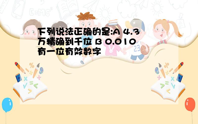 下列说法正确的是:A 4.3万精确到千位 B 0.010有一位有效数字