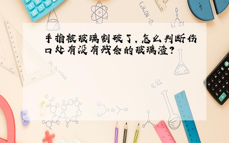 手指被玻璃割破了,怎么判断伤口处有没有残余的玻璃渣?