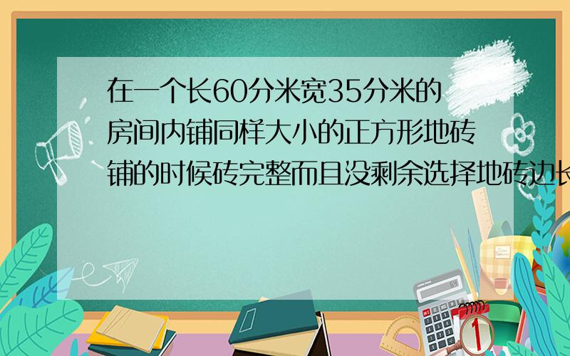 在一个长60分米宽35分米的房间内铺同样大小的正方形地砖铺的时候砖完整而且没剩余选择地砖边长最大几分米