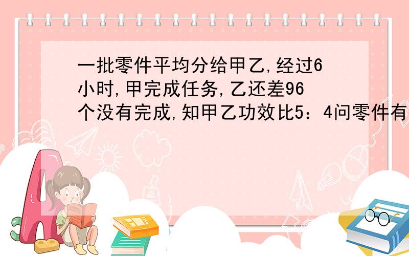 一批零件平均分给甲乙,经过6小时,甲完成任务,乙还差96个没有完成,知甲乙功效比5：4问零件有多少