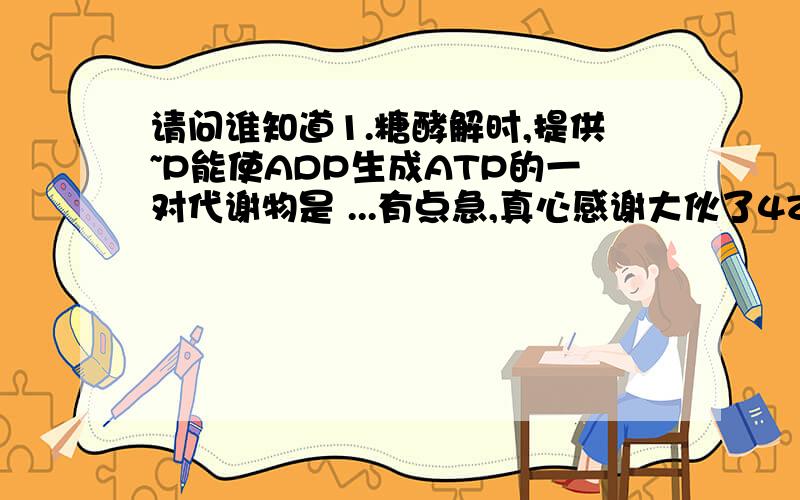 请问谁知道1.糖酵解时,提供~P能使ADP生成ATP的一对代谢物是 ...有点急,真心感谢大伙了4Z