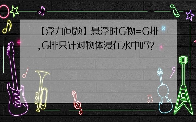 【浮力问题】悬浮时G物=G排,G排只针对物体浸在水中吗?