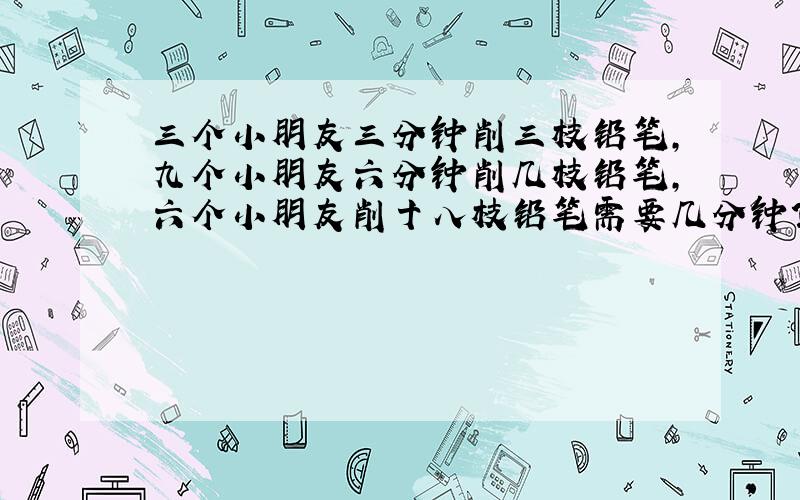 三个小朋友三分钟削三枝铅笔,九个小朋友六分钟削几枝铅笔,六个小朋友削十八枝铅笔需要几分钟?