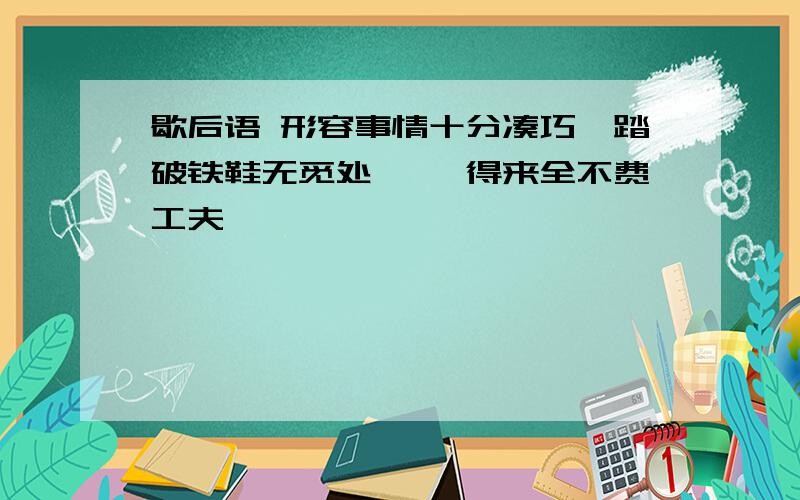 歇后语 形容事情十分凑巧,踏破铁鞋无觅处━━ 得来全不费工夫