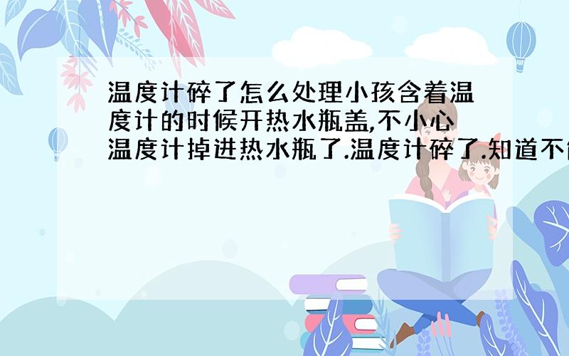 温度计碎了怎么处理小孩含着温度计的时候开热水瓶盖,不小心温度计掉进热水瓶了.温度计碎了.知道不能将水倒入水道,可怎样处理