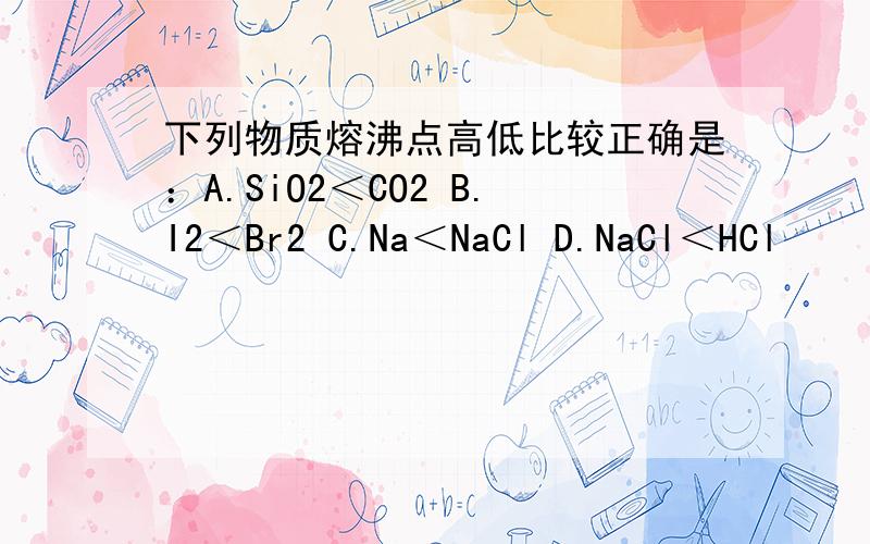 下列物质熔沸点高低比较正确是：A.SiO2＜CO2 B.I2＜Br2 C.Na＜NaCl D.NaCl＜HCl