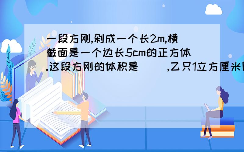 一段方刚,剁成一个长2m,横截面是一个边长5cm的正方体.这段方刚的体积是( ),乙只1立方厘米刚重7.8克,这段钢