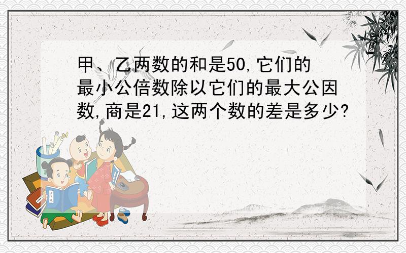 甲、乙两数的和是50,它们的最小公倍数除以它们的最大公因数,商是21,这两个数的差是多少?