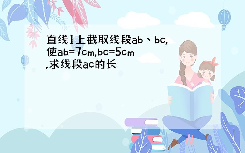 直线1上截取线段ab丶bc,使ab=7cm,bc=5cm,求线段ac的长