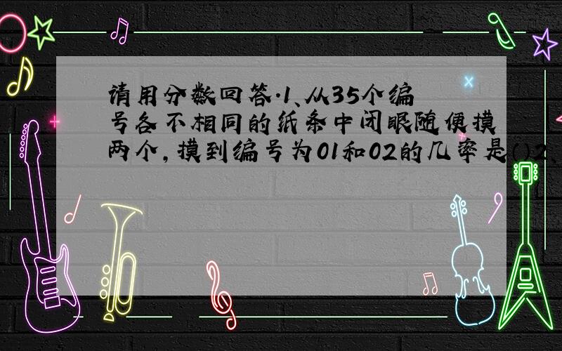 请用分数回答.1、从35个编号各不相同的纸条中闭眼随便摸两个,摸到编号为01和02的几率是（）2、某商店有a、b、c三种