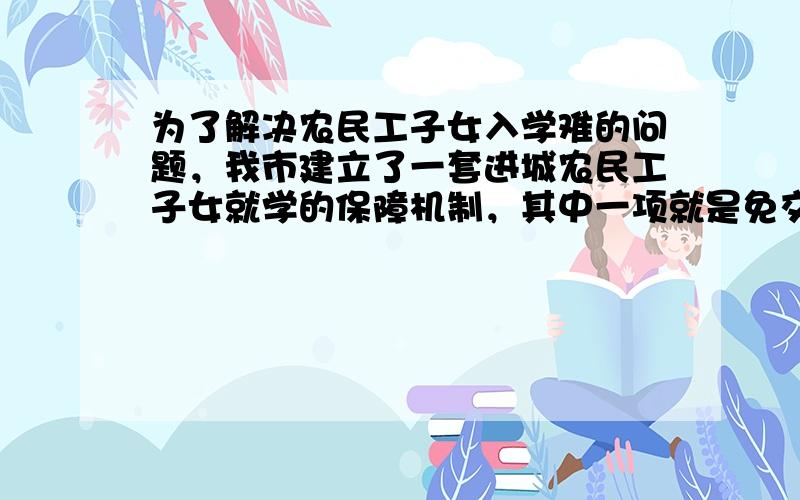 为了解决农民工子女入学难的问题，我市建立了一套进城农民工子女就学的保障机制，其中一项就是免交“借读费”．据统计，2004