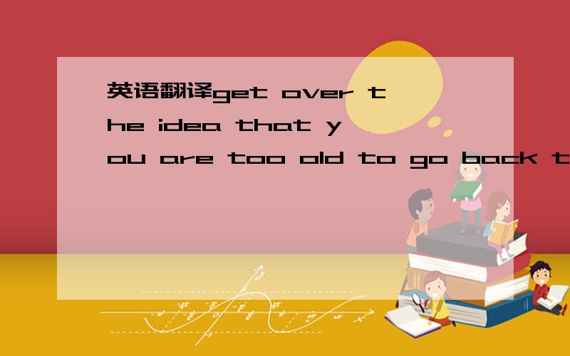 英语翻译get over the idea that you are too old to go back to sch