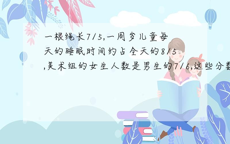 一根绳长7/5,一周岁儿童每天的睡眠时间约占全天的8/5,美术组的女生人数是男生的7/6,这些分数的意义?