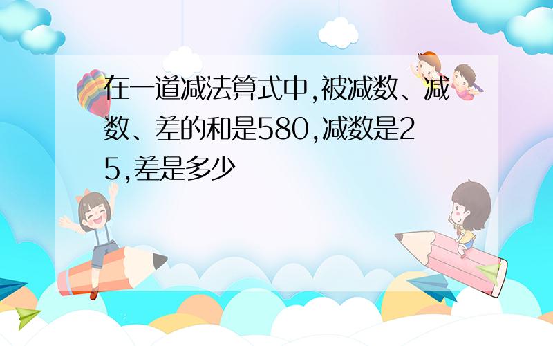 在一道减法算式中,被减数、减数、差的和是580,减数是25,差是多少