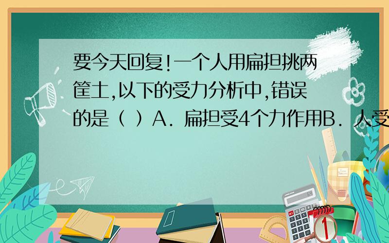 要今天回复!一个人用扁担挑两筐土,以下的受力分析中,错误的是（ ）A．扁担受4个力作用B．人受3个力作用C．土受两个力作