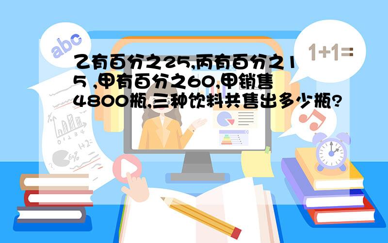 乙有百分之25,丙有百分之15 ,甲有百分之60,甲销售4800瓶,三种饮料共售出多少瓶?