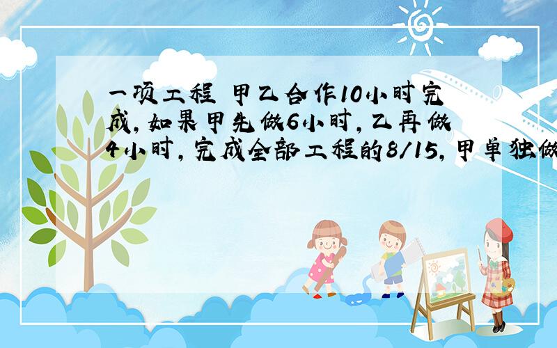 一项工程 甲乙合作10小时完成,如果甲先做6小时,乙再做4小时,完成全部工程的8/15,甲单独做几小时可完成?