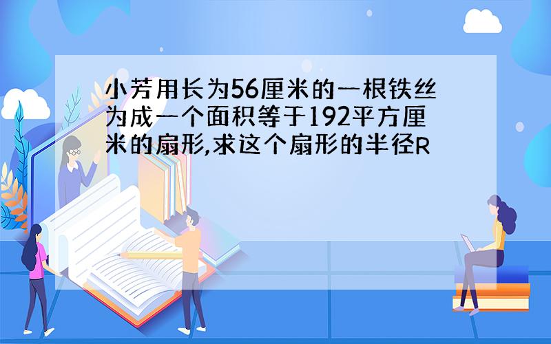 小芳用长为56厘米的一根铁丝为成一个面积等于192平方厘米的扇形,求这个扇形的半径R