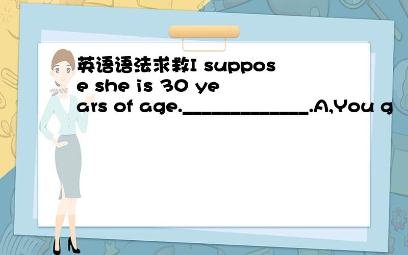 英语语法求救I suppose she is 30 years of age._____________.A,You g