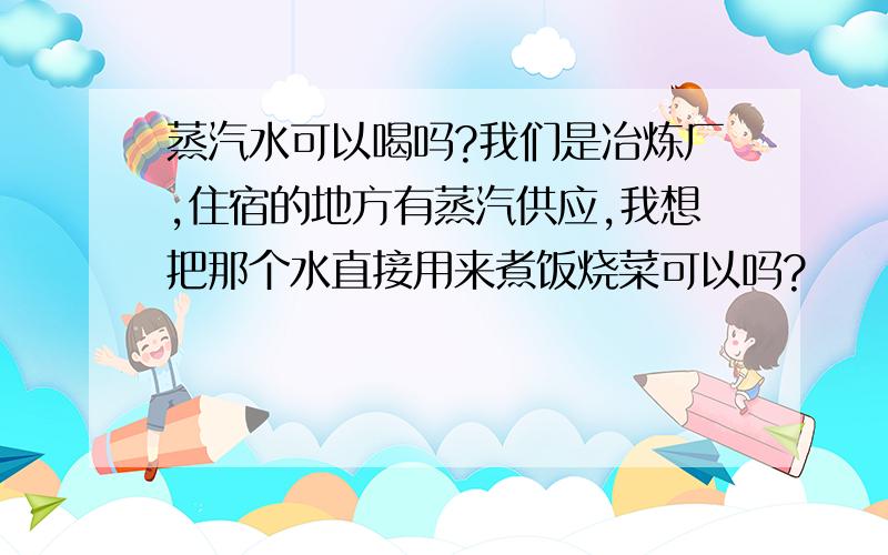 蒸汽水可以喝吗?我们是冶炼厂,住宿的地方有蒸汽供应,我想把那个水直接用来煮饭烧菜可以吗?