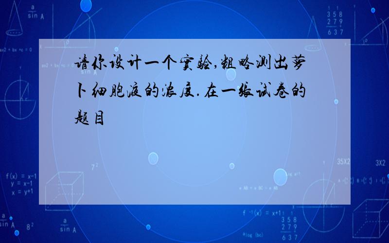 请你设计一个实验,粗略测出萝卜细胞液的浓度.在一张试卷的题目