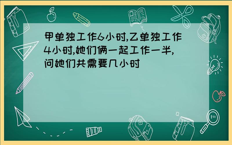 甲单独工作6小时,乙单独工作4小时,她们俩一起工作一半,问她们共需要几小时